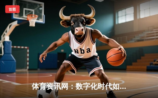 体育资讯网：数字化时代如何重塑我们的观赛体验与体育生态