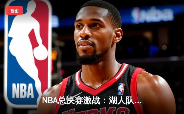 NBA总决赛激战：湖人队加时赛险胜凯尔特人队，詹姆斯砍下三双