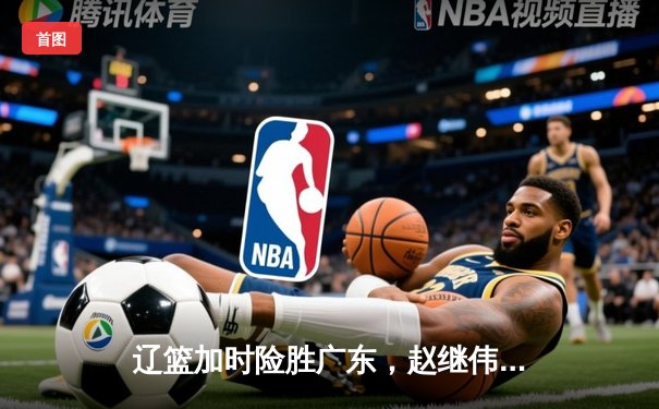 辽篮加时险胜广东，赵继伟33分率队夺赛点